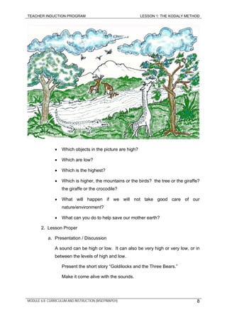 TEACHER INDUCTION PROGRAM LESSON 1: THE KODALY METHOD
• Which objects in the picture are high?
• Which are low?
• Which is the highest?
• Which is higher, the mountains or the birds? the tree or the giraffe?
the giraffe or the crocodile?
• What will happen if we will not take good care of our
nature/environment?
• What can you do to help save our mother earth?
2. Lesson Proper
a. Presentation / Discussion
A sound can be high or low. It can also be very high or very low, or in
between the levels of high and low.
Present the short story “Goldilocks and the Three Bears.”
Make it come alive with the sounds.
MODULE 6.8: CURRICULUM AND INSTRUCTION (MSEP/MAPEH) 8
 