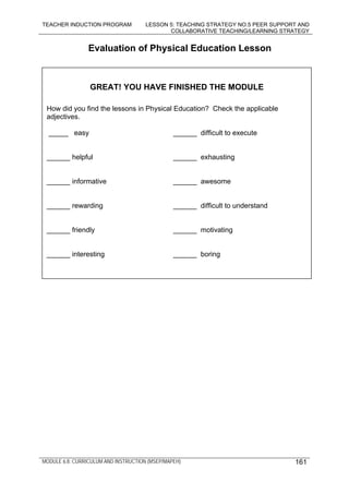 TEACHER INDUCTION PROGRAM LESSON 5: TEACHING STRATEGY NO.5 PEER SUPPORT AND
COLLABORATIVE TEACHING/LEARNING STRATEGY
MODULE 6.8: CURRICULUM AND INSTRUCTION (MSEP/MAPEH)
Evaluation of Physical Education Lesson
______ rewarding ______ difficult to understand
______ friendly ______ motivating
______ interesting ______ boring
______ helpful ______ exhausting
______ informative ______ awesome
GREAT! YOU HAVE FINISHED THE MODULE
How did you find the lessons in Physical Education? Check the applicable
adjectives.
_____ easy ______ difficult to execute
161
 