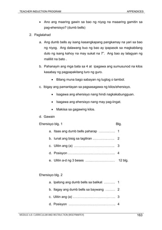 TEACHER INDUCTION PROGRAM APPENDICES
• Ano ang maaring gawin sa bao ng niyog na maaaring gamitin sa
pag-ehersisyo? (dumb bells)
2. Paglalahad
a. Ang dumb bells ay isang kasangkapang pangkamay na yari sa bao
ng niyog. Ang dalawang buo ng bao ay ipapasok sa magkabilang
dulo ng isang kahoy na may sukat na 7”. Ang bao ay lalagyan ng
maliliit na bato .
b. Pahanayin ang mga bata sa 4 at ipagawa ang sumusunod na kilos
kasabay ng pagpapakitang turo ng guro.
• Bilang muna bago sabayan ng tugtog o tambol.
c. Ibigay ang pamantayan sa pagsasagawa ng kilos/ehersisyo.
• Isagawa ang ehersisyo nang hindi nagkakabungguan.
• Isagawa ang ehersisyo nang may pag-iingat.
• Makiisa sa gagawing kilos.
d. Gawain
Ehersisyo blg. 1 Blg.
a. Itaas ang dumb bells paharap …………… 1
b. Iunat ang bisig sa tagiliran ………….……. 2
c. Ulitin ang (a) ………………………………. 3
d. Posisyon ……………………………………. 4
e. Ulitin a-d ng 3 beses ……………………… 12 blg.
Ehersisyo blg. 2
a. Ipatong ang dumb bells sa balikat ………. 1
b. Ilagay ang dumb bells sa baywang ……… 2
c. Ulitin ang (a) ………………………………… 3
d. Posisyon ……………………………………. 4
MODULE 6.8: CURRICULUM AND INSTRUCTION (MSEP/MAPEH) 163
 