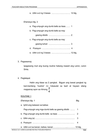 TEACHER INDUCTION PROGRAM APPENDICES
e. Ulitin a-d ng 3 beses ………………………. 12 blg.
Ehersisyo blg. 3
a. Pag-umpugin ang dumb bells sa itaas …… 1
b. Pag-umpugin ang dumb bells sa may
gawing dibdib …………………………… 2
c. Pag-umpugin ang dumb bells sa may
gawing tuhod …………………………… 3
d. Posisyon ……………………………………. 4
e. Ulitin a-d ng 3 beses ……………………….. 12 blg.
3. Pagsasanay
Ipagawang muli ang buong routine habang inaawit ang Leron, Leron
Sinta.
4. Paglalapat
Hatiin ang klase sa 2 pangkat. Bigyan ang bawat pangkat ng
kani-kanilang “routine” na nakasulat sa tsart at hayaan silang
magsanay ayon sa ritmong .
ROUTINE 1
Ehersisyo blg. 1 Blg.
a. Ipihit ang katawan sa kaliwa
Pag-umpugin ang mga dumb bells sa gawing dibdib ……. 1
b. Pag-umpugin ang dumb bells sa itaas ……………………. 2
c. Ulitin ang (a) …………………………………………………… 3
d. Posisyon ……………………………………………………… 4
e. Ulitin a-d sa kanan, kaliwa, kanan ………………....…………12 blg.
2
4
MODULE 6.8: CURRICULUM AND INSTRUCTION (MSEP/MAPEH) 164
 