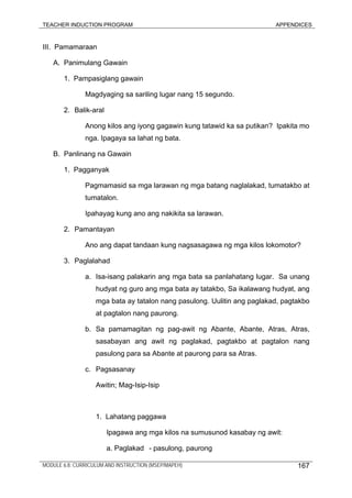 TEACHER INDUCTION PROGRAM APPENDICES
III. Pamamaraan
A. Panimulang Gawain
1. Pampasiglang gawain
Magdyaging sa sariling lugar nang 15 segundo.
2. Balik-aral
Anong kilos ang iyong gagawin kung tatawid ka sa putikan? Ipakita mo
nga. Ipagaya sa lahat ng bata.
B. Panlinang na Gawain
1. Pagganyak
Pagmamasid sa mga larawan ng mga batang naglalakad, tumatakbo at
tumatalon.
Ipahayag kung ano ang nakikita sa larawan.
2. Pamantayan
Ano ang dapat tandaan kung nagsasagawa ng mga kilos lokomotor?
3. Paglalahad
a. Isa-isang palakarin ang mga bata sa panlahatang lugar. Sa unang
hudyat ng guro ang mga bata ay tatakbo, Sa ikalawang hudyat, ang
mga bata ay tatalon nang pasulong. Uulitin ang paglakad, pagtakbo
at pagtalon nang paurong.
b. Sa pamamagitan ng pag-awit ng Abante, Abante, Atras, Atras,
sasabayan ang awit ng paglakad, pagtakbo at pagtalon nang
pasulong para sa Abante at paurong para sa Atras.
c. Pagsasanay
Awitin; Mag-Isip-Isip
1. Lahatang paggawa
Ipagawa ang mga kilos na sumusunod kasabay ng awit:
a. Paglakad - pasulong, paurong
MODULE 6.8: CURRICULUM AND INSTRUCTION (MSEP/MAPEH) 167
 