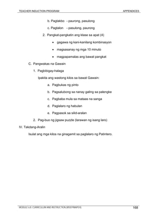 TEACHER INDUCTION PROGRAM APPENDICES
b. Pagtakbo - paurong, pasulong
c. Pagtalon - pasulong, paurong
2. Pangkat-pangkatin ang klase sa apat (4)
• gagawa ng kani-kanilang kombinasyon
• magsasanay ng mga 10 minuto
• magpapamalas ang bawat pangkat
C. Pangwakas na Gawain
1. Pagbibigay-halaga
Ipakita ang wastong kilos sa bawat Gawain:
a. Pagbukas ng pinto
b. Pagsalubong sa nanay galing sa palengke
c. Pagbaba mula sa mataas na sanga
d. Paglalaro ng habulan
e. Pagpasok sa silid-aralan
2. Pag-buo ng jigsaw puzzle (larawan ng isang laro)
IV. Takdang-Aralin
Isulat ang mga kilos na ginagamit sa paglalaro ng Patintero.
MODULE 6.8: CURRICULUM AND INSTRUCTION (MSEP/MAPEH) 168
 