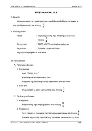 TEACHER INDUCTION PROGRAM APPENDICES
BANGHAY-ARALIN 3
I. Layunin
Naisasagawa ng may kasanayan ang mga batayang hakbang pansayaw at
ang kombinasyon nito sa ritmong .
II. Paksang-aralin
Paksa : Pagsasagawa ng mga hakbang pansayaw sa
ritmong
Sanggunian : RBEC MSEP Learning Competencies
Kagamitan : Cassette player and tapes
Pagpapahalagang Moral: Pakikiisa
III. Pamamaraan
A. Panimulang Gawain
1. Pampasigla
Awit: “Bahay Kubo”
Pagpalakpak ng mga bata sa ritmo.
Paggalaw ng iba’t ibang bahagi ng katawan ayon sa ritmo.
2. Balik-aral
Pagpalakpak sa saliw ng musikang may ritmong
B. Panlinang na Gawain
1. Pagganyak
Pagpaparinig ng isang tugtugin na may ritmong
2. Paglalahad
Tayo ngayon ay mag-aaral ng mga hakbang pansayaw sa ritmong .
Ipakikita ng guro ang mga hakbang pansayaw na may wastong ritmo.
3
4
3
4
3
4
3
4
3
4
MODULE 6.8: CURRICULUM AND INSTRUCTION (MSEP/MAPEH) 169
 