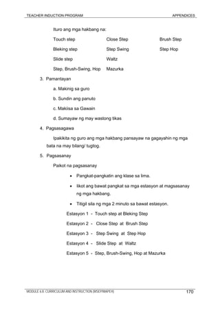 TEACHER INDUCTION PROGRAM APPENDICES
Ituro ang mga hakbang na:
Touch step Close Step Brush Step
Bleking step Step Swing Step Hop
Slide step Waltz
Step, Brush-Swing, Hop Mazurka
3. Pamantayan
a. Makinig sa guro
b. Sundin ang panuto
c. Makiisa sa Gawain
d. Sumayaw ng may wastong tikas
4. Pagsasagawa
Ipakikita ng guro ang mga hakbang pansayaw na gagayahin ng mga
bata na may bilang/ tugtog.
5. Pagsasanay
Paikot na pagsasanay
• Pangkat-pangkatin ang klase sa lima.
• Iikot ang bawat pangkat sa mga estasyon at magsasanay
ng mga hakbang.
• Titigil sila ng mga 2 minuto sa bawat estasyon.
Estasyon 1 - Touch step at Bleking Step
Estasyon 2 - Close Step at Brush Step
Estasyon 3 - Step Swing at Step Hop
Estasyon 4 - Slide Step at Waltz
Estasyon 5 - Step, Brush-Swing, Hop at Mazurka
MODULE 6.8: CURRICULUM AND INSTRUCTION (MSEP/MAPEH) 170
 