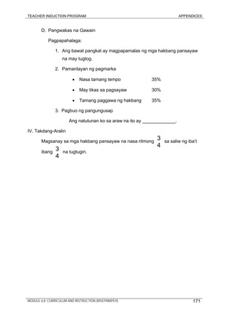 TEACHER INDUCTION PROGRAM APPENDICES
MODULE 6.8: CURRICULUM AND INSTRUCTION (MSEP/MAPEH)
D. Pangwakas na Gawain
Pagpapahalaga:
1. Ang bawat pangkat ay magpapamalas ng mga hakbang pansayaw
na may tugtog.
2. Pamantayan ng pagmarka
• Nasa tamang tempo 35%
• May tikas sa pagsayaw 30%
• Tamang paggawa ng hakbang 35%
3. Pagbuo ng pangungusap
Ang natutunan ko sa araw na ito ay _____________.
IV. Takdang-Aralin
Magsanay sa mga hakbang pansayaw na nasa ritmong sa saliw ng iba’t
ibang na tugtugin.
3
4
3
4
171
 