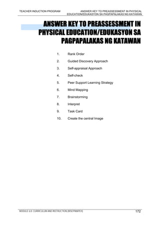 TEACHER INDUCTION PROGRAM ANSWER KEY TO PREASSESSMENT IN PHYSICAL
EDUCATION/EDUKASYON SA PAGPAPALAKAS NG KATAWAN
MODULE 6.8: CURRICULUM AND INSTRUCTION (MSEP/MAPEH) 172
ANSWER KEY TO PREASSESSMENT IN
PHYSICAL EDUCATION/EDUKASYON SA
PAGPAPALAKAS NG KATAWAN
1. Rank Order
2. Guided Discovery Approach
3. Self-appraisal Approach
4. Self-check
5. Peer Support Learning Strategy
6. Mind Mapping
7. Brainstorming
8. Interpret
9. Task Card
10. Create the central Image
 