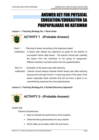 TEACHER INDUCTION PROGRAM ANSWER KEY FOR PHYSICAL EDUCATION/
EDUKASYON SA PAGPAPALAKAS NG KATAWAN
MODULE 6.8: CURRICULUM AND INSTRUCTION (MSEP/MAPEH) 173
ANSWER KEY FOR PHYSICAL
EDUCATION/EDUKASYON SA
PAGPAPALAKAS NG KATAWAN
Lesson 1 - Teaching Strategy No. 1 Rank Order
ACTIVITY 1 (Probable Answer)
Rank 1 : Planning of lesson according to the objectives stated
Justification: A lesson plan always has objectives as guide for the teacher to
accomplish his/her daily lesson. The teacher should plan carefully
the lesson from the motivation to the giving of assignment.
Different activities must elicit action from the pupils/students.
Rank 10 : Evaluation of the lesson plan after teaching
Justification: Teacher should always evaluate his/her lesson plan after teaching
because this will help him/her in improving some of the parts of the
lesson especially those activities that did not have a good or an
overwhelming response from the pupils/students.
Lesson 2 - Teaching Strategy No. 2 Guided Discovery Approach
ACTIVITY 2 - (Probable Answer)
Graffiti Wall
Teacher’s Experiences
• Easy to evaluate the performance of the students
• Observed that pupils/students are very creative
• All the skills can be taken within the time frame
 