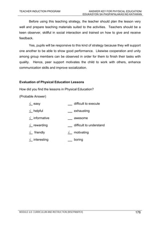 TEACHER INDUCTION PROGRAM ANSWER KEY FOR PHYSICAL EDUCATION/
EDUKASYON SA PAGPAPALAKAS NG KATAWAN
MODULE 6.8: CURRICULUM AND INSTRUCTION (MSEP/MAPEH) 176
Before using this teaching strategy, the teacher should plan the lesson very
well and prepare teaching materials suited to the activities. Teachers should be a
keen observer, skillful in social interaction and trained on how to give and receive
feedback.
Yes, pupils will be responsive to this kind of strategy because they will support
one another to be able to show good performance. Likewise cooperation and unity
among group members can be observed in order for them to finish their tasks with
quality. Hence, peer support motivates the child to work with others, enhance
communication skills and improve socialization.
Evaluation of Physical Education Lessons
How did you find the lessons in Physical Education?
(Probable Answer)
√ easy difficult to execute
√ helpful exhausting
√ informative awesome
√ rewarding difficult to understand
√ friendly √ motivating
√ interesting boring
 