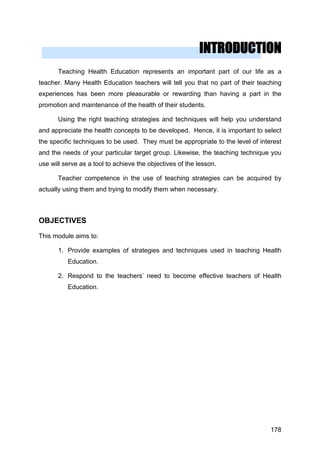 INTRODUCTION
Teaching Health Education represents an important part of our life as a
teacher. Many Health Education teachers will tell you that no part of their teaching
experiences has been more pleasurable or rewarding than having a part in the
promotion and maintenance of the health of their students.
Using the right teaching strategies and techniques will help you understand
and appreciate the health concepts to be developed. Hence, it is important to select
the specific techniques to be used. They must be appropriate to the level of interest
and the needs of your particular target group. Likewise, the teaching technique you
use will serve as a tool to achieve the objectives of the lesson.
Teacher competence in the use of teaching strategies can be acquired by
actually using them and trying to modify them when necessary.
OBJECTIVES
This module aims to:
1. Provide examples of strategies and techniques used in teaching Health
Education.
2. Respond to the teachers’ need to become effective teachers of Health
Education.
178
 