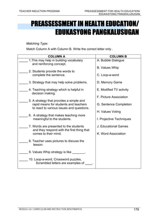 TEACHER INDUCTION PROGRAM PREASSESSMENT FOR HEALTH EDUCATION/
EDUKASYONG PANGKALUSUGAN
MODULE 6.8: CURRICULUM AND INSTRUCTION (MSEP/MAPEH) 179
PREASSESSMENT IN HEALTH EDUCATION/
EDUKASYONG PANGKALUSUGAN
Matching Type:
Match Column A with Column B. Write the correct letter only .
COLUMN A COLUMN B
_____ 1.This may help in building vocabulary
and reinforcing concept.
_____ 2. Students provide the words to
complete the sentence.
_____ 3. Strategy that may help solve problems.
_____ 4. Teaching strategy which is helpful in
decision making.
_____ 5. A strategy that provides a simple and
rapid means for students and teachers
to react to various issues and questions.
_____ 6. A strategy that makes teaching more
meaningful to the students.
_____ 7. Words are presented to the students
and they respond with the first thing that
comes to their mind.
_____ 8. Teacher uses pictures to discuss the
lesson.
_____ 9. Values Whip strategy is like _______.
_____ 10. Loop-a-word, Crossword puzzles,
Scrambled letters are examples of ____.
A. Bubble Dialogue
B. Values Whip
C. Loop-a-word
D. Memory Game
E. Modified TV activity
F. Picture Association
G. Sentence Completion
H. Values Voting
I. Projective Techniques
J. Educational Games
K. Word Association
 