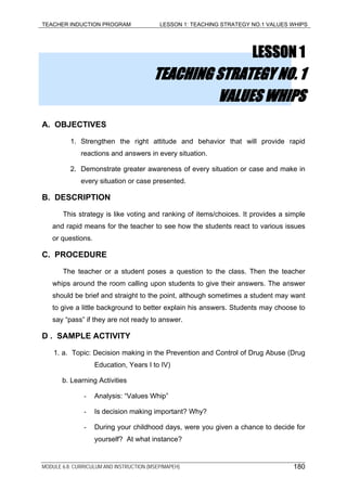 TEACHER INDUCTION PROGRAM LESSON 1: TEACHING STRATEGY NO.1 VALUES WHIPS
LESSON 1
TEACHING STRATEGY NO. 1
VALUES WHIPS
A. OBJECTIVES
1. Strengthen the right attitude and behavior that will provide rapid
reactions and answers in every situation.
2. Demonstrate greater awareness of every situation or case and make in
every situation or case presented.
B. DESCRIPTION
This strategy is like voting and ranking of items/choices. It provides a simple
and rapid means for the teacher to see how the students react to various issues
or questions.
C. PROCEDURE
The teacher or a student poses a question to the class. Then the teacher
whips around the room calling upon students to give their answers. The answer
should be brief and straight to the point, although sometimes a student may want
to give a little background to better explain his answers. Students may choose to
say “pass” if they are not ready to answer.
D . SAMPLE ACTIVITY
1. a. Topic: Decision making in the Prevention and Control of Drug Abuse (Drug
Education, Years I to IV)
b. Learning Activities
- Analysis: “Values Whip”
- Is decision making important? Why?
- During your childhood days, were you given a chance to decide for
yourself? At what instance?
MODULE 6.8: CURRICULUM AND INSTRUCTION (MSEP/MAPEH) 180
 