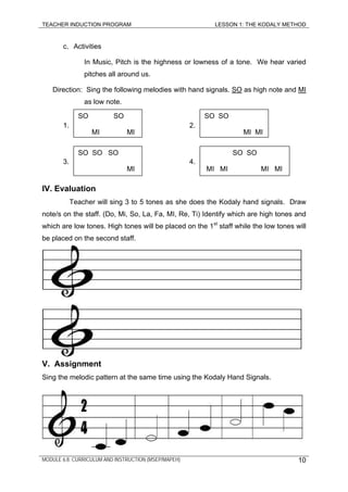 TEACHER INDUCTION PROGRAM LESSON 1: THE KODALY METHOD
c. Activities
In Music, Pitch is the highness or lowness of a tone. We hear varied
pitches all around us.
Direction: Sing the following melodies with hand signals. SO as high note and MI
as low note.
1. 2.
SO SO
MI MI
SO SO
MI MI
3. 4. .
IV. Evaluation
Teacher will sing 3 to 5 tones as she does the Kodaly hand signals. Draw
note/s on the staff. (Do, Mi, So, La, Fa, MI, Re, Ti) Identify which are high tones and
which are low tones. High tones will be placed on the 1st
staff while the low tones will
be placed on the second staff.
V. Assignment
Sing the melodic pattern at the same time using the Kodaly Hand Signals.
SO SO SO
MI
SO SO
MI MI MI MI
MODULE 6.8: CURRICULUM AND INSTRUCTION (MSEP/MAPEH) 10
 