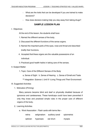 TEACHER INDUCTION PROGRAM LESSON 1: TEACHING STRATEGY NO.1 VALUES WHIPS
- What are the traits that can be developed if you are trained to make
decisions?
- How does decision-making help you stay away from taking drugs?
SAMPLE LESSON PLAN
I. Objectives
At the end of the lesson, the students shall have
1. Named the different senses of the body.
2. Discussed the different functions of the sense organs.
3. Named the important parts of the eyes, nose and throat and described
briefly their functions.
4. Accepted that these organs are the valuable possessions of an
individual.
5. Practiced good health habits in taking care of the senses.
II. Subject Matter
1. Topic: Care of the Different Senses of the Body
a. Sense of Sight b. Sense of Hearing c. Sense of Smell and Taste
** Integration: Science I, Unit IV -Living Things and Their Environment
III. Suggested Activities
1. Motivation (Priming)
Many persons became blind and deaf or physically disabled because of
ignorance and carelessness. These handicaps could have been prevented if
only they knew and practiced simple rules in the proper care of different
organs of the body.
2. Learning Activities
a. Word Association : Flash cards with terms like -
retina astigmatism auditory canal optometrist
optician hyperopia ear drum myopia
MODULE 6.8: CURRICULUM AND INSTRUCTION (MSEP/MAPEH) 181
 