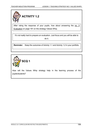 TEACHER INDUCTION PROGRAM LESSON 1: TEACHING STRATEGY NO.1 VALUES WHIPS
MODULE 6.8: CURRICULUM AND INSTRUCTION (MSEP/MAPEH)
ACTIVITY 1.2
Reminder: Keep the outcomes of Activity 1.1 and Activity 1.2 in your portfolio.
It’s not really hard to prepare an evaluation. Just focus and you will be able to
do it.
After rating the response of your pupils, how about answering the no. 3
Evaluation on page 181 on the strategy Values Whip.
SCQ 1
How will the Values Whip strategy help in the learning process of the
pupils/students?
184
 