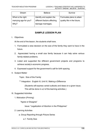 TEACHER INDUCTION PROGRAM LESSON 2: TEACHING STRATEGY NO.2 MODIFIED TV
ACTIVITY “DREAM…BELIEVE…SURVIVE”
MODULE 6.8: CURRICULUM AND INSTRUCTION (MSEP/MAPEH) 186
Dream Believe Survive
What is the right
marrying age for you?
Why?
Identify and explain the
different factors affecting
teenage marriages.
Formulate plans to attain
quality life in the future.
SAMPLE LESSON PLAN
I. Objectives
At the end of the lesson, the students shall have.
1. Formulated a wise decision on the size of the family they want to have in the
future.
2. Appreciated having a small size family because it can help solve various
family-related problems.
3. Listed and supported the different government projects and programs to
achieve society’s economic progress.
4. Expressed support for the government’s call for birth spacing.
II. Subject Matter
Topic: Size of the Family
** Integration: English III, Unit IV, Making a Difference
(Students will express varied outlooks and ideas on a given issue.
This will be done in a.2 of the learning activities.)
III. Suggested Activities
1. Motivation (Priming)
“Agree or Disagree”
Issue: “Legalization of Abortion in the Philippines”
2. Learning Activities
a. Group Reporting through Picture Series
a.1 Family Size
 