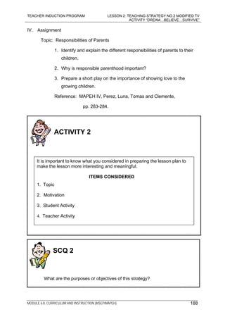 TEACHER INDUCTION PROGRAM LESSON 2: TEACHING STRATEGY NO.2 MODIFIED TV
ACTIVITY “DREAM…BELIEVE…SURVIVE”
MODULE 6.8: CURRICULUM AND INSTRUCTION (MSEP/MAPEH)
IV. Assignment
Topic: Responsibilities of Parents
1. Identify and explain the different responsibilities of parents to their
children.
2. Why is responsible parenthood important?
3. Prepare a short play on the importance of showing love to the
growing children.
Reference: MAPEH IV, Perez, Luna, Tomas and Clemente,
pp. 283-284.
ACTIVITY 2
It is important to know what you considered in preparing the lesson plan to
make the lesson more interesting and meaningful.
ITEMS CONSIDERED
1. Topic
2. Motivation
3. Student Activity
4. Teacher Activity
SCQ 2
What are the purposes or objectives of this strategy?
188
 