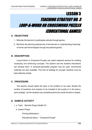TEACHER INDUCTION PROGRAM LESSON 3: TEACHING STRATEGY NO.3 LOOP-A-WORD OR
CROSSWORD PUZZLES (EDUCATIONAL GAMES)
MODULE 6.8: CURRICULUM AND INSTRUCTION (MSEP/MAPEH) 189
LESSON 3
TEACHING STRATEGY NO. 3
LOOP-A-WORD OR CROSSWORD PUZZLES
(EDUCATIONAL GAMES)
A. OBJECTIVES
1. Motivate the learners to participate actively through games.
2. Reinforce the learning experiences of the learners in understanding meanings
of words and terminologies through educational games.
B. DESCRIPTION
Loop-A-Word or Crossword Puzzles are useful seatwork devices for building
vocabulary and reinforcing concepts. The teacher and the students themselves
can develop them. A computer-generated program may be used. Commercial
materials are also available. This kind of strategy for younger students must be
kept relatively simple.
C. PROCEDURE
The teacher should select the topic or the problem to be used. Decide the
number of questions and answers to be included in the puzzle or in the loop-a-
word strategy. Let the students say something about the words formed or looped.
D. SAMPLE ACTIVITY
1. a. Topic: Narcotic Drugs (Health IV)
b. Lesson Proper
Priming (Motivation)
Educational Game – “Crossword Puzzle”
 