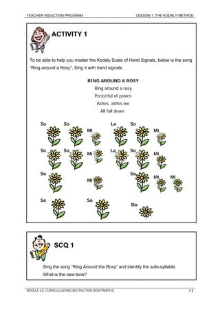 TEACHER INDUCTION PROGRAM LESSON 1: THE KODALY METHOD
MODULE 6.8: CURRICULUM AND INSTRUCTION (MSEP/MAPEH)
ACTIVITY 1
To be able to help you master the Kodaly Scale of Hand Signals, below is the song
“Ring around a Rosy”, Sing it with hand signals.
RING AROUND A ROSY
Ring around a rosy
Pocketful of posies
Ashes, ashes we
All fall down.
So So La So
Mi Mi
So So La So
Mi Mi
So So
Mi Mi
Mi
SoSo
Do
11
SCQ 1
Sing the song “Ring Around the Rosy” and identify the sofa-syllable.
What is the new tone?
 