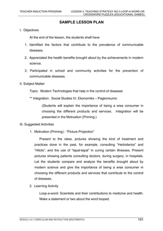TEACHER INDUCTION PROGRAM LESSON 3: TEACHING STRATEGY NO.3 LOOP-A-WORD OR
CROSSWORD PUZZLES (EDUCATIONAL GAMES)
MODULE 6.8: CURRICULUM AND INSTRUCTION (MSEP/MAPEH) 191
SAMPLE LESSON PLAN
I. Objectives
At the end of the lesson, the students shall have
1. Identified the factors that contribute to the prevalence of communicable
diseases.
2. Appreciated the health benefits brought about by the achievements in modern
science.
3. Participated in school and community activities for the prevention of
communicable diseases.
II. Subject Matter
Topic: Modern Technologies that help in the control of diseases
** Integration: Social Studies IV, Ekonomiks – Pagkonsumo
(Students will explain the importance of being a wise consumer in
choosing the different products and services. Integration will be
presented in the Motivation (Priming.)
III. Suggested Activities
1. Motivation (Priming) : “Picture Projection”
Present to the class, pictures showing the kind of treatment and
practices done in the past, for example, consulting “Herbolarios” and
“Hilots”; and the use of “tapal-tapal” in curing certain illnesses. Present
pictures showing patients consulting doctors, during surgery, in hospitals.
Let the students compare and analyze the benefits brought about by
modern science and give the importance of being a wise consumer in
choosing the different products and services that contribute to the control
of diseases.
2. Learning Activity
Loop-a-word: Scientists and their contributions to medicine and health.
Make a statement or two about the word looped.
 