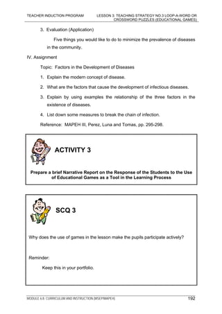 TEACHER INDUCTION PROGRAM LESSON 3: TEACHING STRATEGY NO.3 LOOP-A-WORD OR
CROSSWORD PUZZLES (EDUCATIONAL GAMES)
MODULE 6.8: CURRICULUM AND INSTRUCTION (MSEP/MAPEH)
3. Evaluation (Application)
Five things you would like to do to minimize the prevalence of diseases
in the community.
IV. Assignment
Topic: Factors in the Development of Diseases
1. Explain the modern concept of disease.
2. What are the factors that cause the development of infectious diseases.
3. Explain by using examples the relationship of the three factors in the
existence of diseases.
4. List down some measures to break the chain of infection.
Reference: MAPEH III, Perez, Luna and Tomas, pp. 295-298.
192
ACTIVITY 3
Prepare a brief Narrative Report on the Response of the Students to the Use
of Educational Games as a Tool in the Learning Process
SCQ 3
Why does the use of games in the lesson make the pupils participate actively?
Reminder:
Keep this in your portfolio.
 