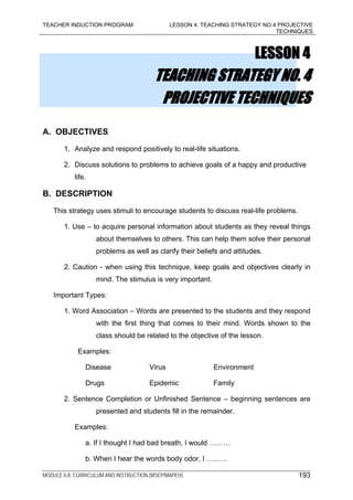 TEACHER INDUCTION PROGRAM LESSON 4: TEACHING STRATEGY NO.4 PROJECTIVE
TECHNIQUES
MODULE 6.8: CURRICULUM AND INSTRUCTION (MSEP/MAPEH) 193
LESSON 4
TEACHING STRATEGY NO. 4
PROJECTIVE TECHNIQUES
A. OBJECTIVES
1. Analyze and respond positively to real-life situations.
2. Discuss solutions to problems to achieve goals of a happy and productive
life.
B. DESCRIPTION
This strategy uses stimuli to encourage students to discuss real-life problems.
1. Use – to acquire personal information about students as they reveal things
about themselves to others. This can help them solve their personal
problems as well as clarify their beliefs and attitudes.
2. Caution - when using this technique, keep goals and objectives clearly in
mind. The stimulus is very important.
Important Types:
1. Word Association – Words are presented to the students and they respond
with the first thing that comes to their mind. Words shown to the
class should be related to the objective of the lesson.
Examples:
Disease Virus Environment
Drugs Epidemic Family
2. Sentence Completion or Unfinished Sentence – beginning sentences are
presented and students fill in the remainder.
Examples:
a. If I thought I had bad breath, I would ………
b. When I hear the words body odor, I ………
 