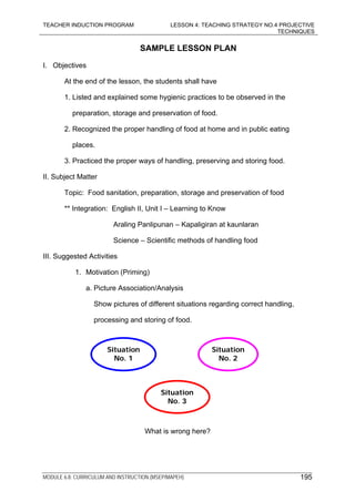 TEACHER INDUCTION PROGRAM LESSON 4: TEACHING STRATEGY NO.4 PROJECTIVE
TECHNIQUES
MODULE 6.8: CURRICULUM AND INSTRUCTION (MSEP/MAPEH) 195
SAMPLE LESSON PLAN
I. Objectives
At the end of the lesson, the students shall have
1. Listed and explained some hygienic practices to be observed in the
preparation, storage and preservation of food.
2. Recognized the proper handling of food at home and in public eating
places.
3. Practiced the proper ways of handling, preserving and storing food.
II. Subject Matter
Topic: Food sanitation, preparation, storage and preservation of food
** Integration: English II, Unit I – Learning to Know
Araling Panlipunan – Kapaligiran at kaunlaran
Science – Scientific methods of handling food
III. Suggested Activities
1. Motivation (Priming)
a. Picture Association/Analysis
Show pictures of different situations regarding correct handling,
processing and storing of food.
What is wrong here?
Situation
No. 1
Situation
No. 2
Situation
No. 3
 