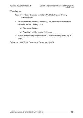 TEACHER INDUCTION PROGRAM LESSON 4: TEACHING STRATEGY NO.4 PROJECTIVE
TECHNIQUES
MODULE 6.8: CURRICULUM AND INSTRUCTION (MSEP/MAPEH) 197
IV. Assignment
Topic: Food-Borne Diseases, sanitation of Public Eating and Drinking
Establishments
1. Prepare a skit like “Kapwa Ko, Mahal Ko” and observe physicians being
interviewed on the following topics:
a. Food-borne diseases
b. Ways to prevent the spread of diseases
2. What is being done by the government to ensure the safety and purity of
food?
Reference: MAPEH III, Perez, Luna, Tomas, pp. 168-170.
 
