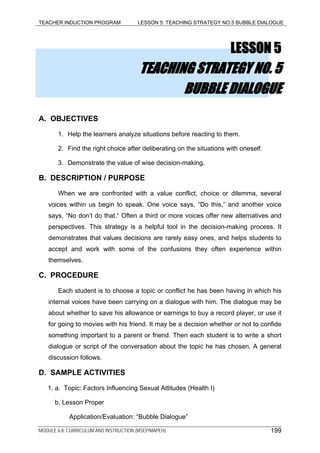 TEACHER INDUCTION PROGRAM LESSON 5: TEACHING STRATEGY NO.5 BUBBLE DIALOGUE
LESSON 5
TEACHING STRATEGY NO. 5
BUBBLE DIALOGUE
A. OBJECTIVES
1. Help the learners analyze situations before reacting to them.
2. Find the right choice after deliberating on the situations with oneself.
3. Demonstrate the value of wise decision-making.
B. DESCRIPTION / PURPOSE
When we are confronted with a value conflict, choice or dilemma, several
voices within us begin to speak. One voice says, “Do this,” and another voice
says, “No don’t do that.“ Often a third or more voices offer new alternatives and
perspectives. This strategy is a helpful tool in the decision-making process. It
demonstrates that values decisions are rarely easy ones, and helps students to
accept and work with some of the confusions they often experience within
themselves.
C. PROCEDURE
Each student is to choose a topic or conflict he has been having in which his
internal voices have been carrying on a dialogue with him. The dialogue may be
about whether to save his allowance or earnings to buy a record player, or use it
for going to movies with his friend. It may be a decision whether or not to confide
something important to a parent or friend. Then each student is to write a short
dialogue or script of the conversation about the topic he has chosen. A general
discussion follows.
D. SAMPLE ACTIVITIES
1. a. Topic: Factors Influencing Sexual Attitudes (Health I)
b. Lesson Proper
Application/Evaluation: “Bubble Dialogue”
MODULE 6.8: CURRICULUM AND INSTRUCTION (MSEP/MAPEH) 199
 