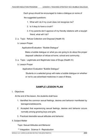 TEACHER INDUCTION PROGRAM LESSON 5: TEACHING STRATEGY NO.5 BUBBLE DIALOGUE
Each group should be encouraged to make a dialogue on some of
the suggested questions:
1. What will I do if my crush does not recognize me?
2. Is it okay to have a crush?
3. If my parents don’t approve of my friendly relations with a boy/girl
friend, what will I do?
2. a. Topic: Refuse Collection and Disposal (Health III)
b. Lesson Proper
Application/Evaluation: “Bubble Dialogue”
Make a bubble dialogue on what you are going to do about the proper
disposal/ collection of refuse at home, school and community.
3. a. Topic: Legitimate and Illegitimate Uses of Drugs (Health IV)
b. Lesson Proper
Application/ Evaluation “Bubble Dialogue”
Students or a selected group will make a bubble dialogue on whether
or not to use advertised medicines in case of illness.
SAMPLE LESSON PLAN
I. Objectives
At the end of the lesson, the students shall have
1. Identified the common sexual feelings, desires and behavior manifested by
teenagers/adolescents.
2. Accepted that experiencing sexual feelings, desires and behavior occurs
normally among growing boys and girls.
3. Practiced desirable sexual attitudes and behavior.
II. Subject Matter
Topic: Sexual Attitudes and Behavior
** Integration: Science II - Reproduction
MODULE 6.8: CURRICULUM AND INSTRUCTION (MSEP/MAPEH) 200
 