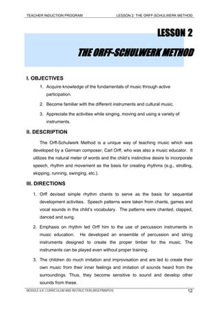 TEACHER INDUCTION PROGRAM LESSON 2: THE ORFF-SCHULWERK METHOD
LESSON 2
THE ORFF-SCHULWERK METHOD
I. OBJECTIVES
1. Acquire knowledge of the fundamentals of music through active
participation.
2. Become familiar with the different instruments and cultural music.
3. Appreciate the activities while singing, moving and using a variety of
instruments.
II. DESCRIPTION
The Orff-Schulwerk Method is a unique way of teaching music which was
developed by a German composer, Carl Orff, who was also a music educator. It
utilizes the natural meter of words and the child’s instinctive desire to incorporate
speech, rhythm and movement as the basis for creating rhythms (e.g., strolling,
skipping, running, swinging, etc.).
III. DIRECTIONS
1. Orff devised simple rhythm chants to serve as the basis for sequential
development activities. Speech patterns were taken from chants, games and
vocal sounds in the child’s vocabulary. The patterns were chanted, clapped,
danced and sung.
2. Emphasis on rhythm led Orff him to the use of percussion instruments in
music education. He developed an ensemble of percussion and string
instruments designed to create the proper timber for the music. The
instruments can be played even without proper training.
3. The children do much imitation and improvisation and are led to create their
own music from their inner feelings and imitation of sounds heard from the
surroundings. Thus, they become sensitive to sound and develop other
sounds from these.
MODULE 6.8: CURRICULUM AND INSTRUCTION (MSEP/MAPEH) 12
 