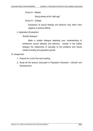TEACHER INDUCTION PROGRAM LESSON 5: TEACHING STRATEGY NO.5 BUBBLE DIALOGUE
Group III – Debate
Going steady at the “right age”
Group IV – Collage
Expression of sexual feelings and behavior may either have
negative or positive effects.
c. Application (Evaluation)
“Bubble Dialogue”
Make a bubble dialogue depicting your understanding of
wholesome sexual attitudes and behavior. Include in the bubble
dialogue the relationship of sexuality to the problems and issues
related to fertility and population growth.
IV. Assignment
1. Prepare for a Unit Test next meeting.
2. Study all the lessons discussed in Population Education I (Growth and
Development).
MODULE 6.8: CURRICULUM AND INSTRUCTION (MSEP/MAPEH) 202
 