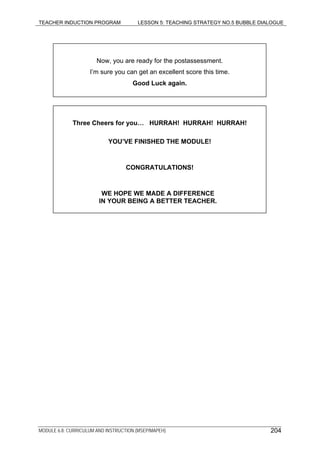 TEACHER INDUCTION PROGRAM LESSON 5: TEACHING STRATEGY NO.5 BUBBLE DIALOGUE
MODULE 6.8: CURRICULUM AND INSTRUCTION (MSEP/MAPEH)
Now, you are ready for the postassessment.
I’m sure you can get an excellent score this time.
Good Luck again.
Three Cheers for you… HURRAH! HURRAH! HURRAH!
YOU’VE FINISHED THE MODULE!
CONGRATULATIONS!
WE HOPE WE MADE A DIFFERENCE
IN YOUR BEING A BETTER TEACHER.
204
 