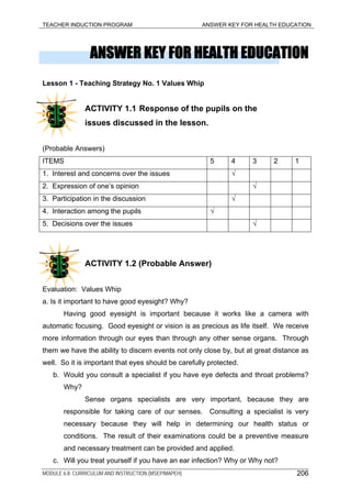 TEACHER INDUCTION PROGRAM ANSWER KEY FOR HEALTH EDUCATION
ANSWER KEY FOR HEALTH EDUCATION
Lesson 1 - Teaching Strategy No. 1 Values Whip
ACTIVITY 1.1 Response of the pupils on the
issues discussed in the lesson.
(Probable Answers)
ITEMS 5 4 3 2 1
1. Interest and concerns over the issues √
2. Expression of one’s opinion √
3. Participation in the discussion √
4. Interaction among the pupils √
5. Decisions over the issues √
ACTIVITY 1.2 (Probable Answer)
Evaluation: Values Whip
a. Is it important to have good eyesight? Why?
Having good eyesight is important because it works like a camera with
automatic focusing. Good eyesight or vision is as precious as life itself. We receive
more information through our eyes than through any other sense organs. Through
them we have the ability to discern events not only close by, but at great distance as
well. So it is important that eyes should be carefully protected.
b. Would you consult a specialist if you have eye defects and throat problems?
Why?
Sense organs specialists are very important, because they are
responsible for taking care of our senses. Consulting a specialist is very
necessary because they will help in determining our health status or
conditions. The result of their examinations could be a preventive measure
and necessary treatment can be provided and applied.
c. Will you treat yourself if you have an ear infection? Why or Why not?
MODULE 6.8: CURRICULUM AND INSTRUCTION (MSEP/MAPEH) 206
 