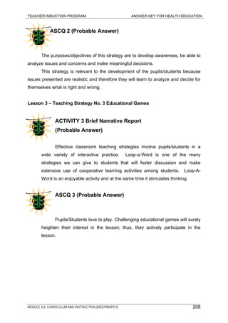 TEACHER INDUCTION PROGRAM ANSWER KEY FOR HEALTH EDUCATION
ASCQ 2 (Probable Answer)
The purposes/objectives of this strategy are to develop awareness, be able to
analyze issues and concerns and make meaningful decisions.
This strategy is relevant to the development of the pupils/students because
issues presented are realistic and therefore they will learn to analyze and decide for
themselves what is right and wrong.
Lesson 3 – Teaching Strategy No. 3 Educational Games
ACTIVITY 3 Brief Narrative Report
(Probable Answer)
Effective classroom teaching strategies involve pupils/students in a
wide variety of interactive practice. Loop-a-Word is one of the many
strategies we can give to students that will foster discussion and make
extensive use of cooperative learning activities among students. Loop-A-
Word is an enjoyable activity and at the same time it stimulates thinking.
ASCQ 3 (Probable Answer)
Pupils/Students love to play. Challenging educational games will surely
heighten their interest in the lesson; thus, they actively participate in the
lesson.
MODULE 6.8: CURRICULUM AND INSTRUCTION (MSEP/MAPEH) 208
 