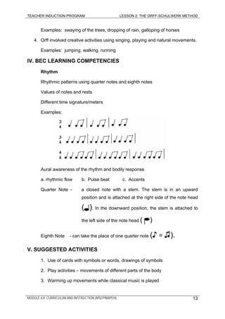 TEACHER INDUCTION PROGRAM LESSON 2: THE ORFF-SCHULWERK METHOD
Examples: swaying of the trees, dropping of rain, galloping of horses
4. Orff involved creative activities using singing, playing and natural movements.
Examples: jumping, walking, running
IV. BEC LEARNING COMPETENCIES
Rhythm
Rhythmic patterns using quarter notes and eighth notes
Values of notes and rests
Different time signature/meters
Examples:
Aural awareness of the rhythm and bodily response
a. rhythmic flow b. Pulse beat c. Accents
Quarter Note - a closed note with a stem. The stem is in an upward
position and is attached at the right side of the note head
( ). In the downward position, the stem is attached to
the left side of the note head ( )
Eighth Note - can take the place of one quarter note (♪ = ♫).
V. SUGGESTED ACTIVITIES
1. Use of cards with symbols or words, drawings of symbols
2. Play activities – movements of different parts of the body
3. Warming up movements while classical music is played
MODULE 6.8: CURRICULUM AND INSTRUCTION (MSEP/MAPEH) 13
 