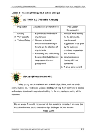 TEACHER INDUCTION PROGRAM ANSWER KEY FOR HEALTH EDUCATION
Lesson 5 – Teaching Strategy No. 5 Bubble Dialogue
ACTIVITY 5.2 (Probable Answer)
Preparation Actual Lesson Demonstration Post Lesson
Demonstration
1. Exciting
2. Very stressful
3. Tedious/Tiring
1. Experienced butterflies in
my stomach
2. Nervous at the start
because I was thinking of
how to get the attention of
my students
3. Rewarding and self-fulfilling
because the students were
very cooperative and
participative
1. Nervous while waiting
for the comments,
reactions and
suggestions to be given
by the audience,
principals, supervisors
and teachers.
2. Very happy upon
hearing all those
comments
3. A great achievement!
ASCQ 5 (Probable Answer)
Today, young people are beset with all kinds of problems, such as family,
peers, studies, etc. The Bubble Dialogue strategy will help them learn how to assess
and analyze situations through deep thinking. In the end, decision-making will be
improved.
Do not worry if you did not answer all the questions correctly. I am sure this
module will enable you to choose the right strategies for your lessons.
Good Luck!
MODULE 6.8: CURRICULUM AND INSTRUCTION (MSEP/MAPEH) 212
 