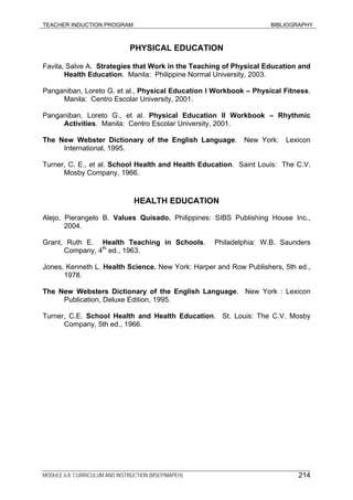 TEACHER INDUCTION PROGRAM BIBLIOGRAPHY
MODULE 6.8: CURRICULUM AND INSTRUCTION (MSEP/MAPEH) 214
PHYSICAL EDUCATION
Favila, Salve A. Strategies that Work in the Teaching of Physical Education and
Health Education. Manila: Philippine Normal University, 2003.
Panganiban, Loreto G. et al., Physical Education I Workbook – Physical Fitness.
Manila: Centro Escolar University, 2001.
Panganiban, Loreto G., et al. Physical Education II Workbook – Rhythmic
Activities. Manila: Centro Escolar University, 2001.
The New Webster Dictionary of the English Language. New York: Lexicon
International, 1995.
Turner, C. E., et al. School Health and Health Education. Saint Louis: The C.V.
Mosby Company, 1966.
HEALTH EDUCATION
Alejo, Pierangelo B. Values Quisado. Philippines: SIBS Publishing House Inc.,
2004.
Grant, Ruth E. Health Teaching in Schools. Philadelphia: W.B. Saunders
Company, 4th
ed., 1963.
Jones, Kenneth L. Health Science. New York: Harper and Row Publishers, 5th ed.,
1978.
The New Websters Dictionary of the English Language. New York : Lexicon
Publication, Deluxe Edition, 1995.
Turner, C.E. School Health and Health Education. St. Louis: The C.V. Mosby
Company, 5th ed., 1966.
 