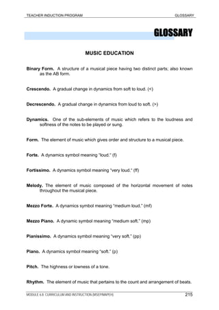 TEACHER INDUCTION PROGRAM GLOSSARY
GLOSSARY
MUSIC EDUCATION
Binary Form. A structure of a musical piece having two distinct parts; also known
as the AB form.
Crescendo. A gradual change in dynamics from soft to loud. (<)
Decrescendo. A gradual change in dynamics from loud to soft. (>)
Dynamics. One of the sub-elements of music which refers to the loudness and
softness of the notes to be played or sung.
Form. The element of music which gives order and structure to a musical piece.
Forte. A dynamics symbol meaning “loud.“ (f)
Fortissimo. A dynamics symbol meaning “very loud.“ (ff)
Melody. The element of music composed of the horizontal movement of notes
throughout the musical piece.
Mezzo Forte. A dynamics symbol meaning “medium loud.” (mf)
Mezzo Piano. A dynamic symbol meaning “medium soft.” (mp)
Pianissimo. A dynamics symbol meaning “very soft.” (pp)
Piano. A dynamics symbol meaning “soft.” (p)
Pitch. The highness or lowness of a tone.
Rhythm. The element of music that pertains to the count and arrangement of beats.
MODULE 6.8: CURRICULUM AND INSTRUCTION (MSEP/MAPEH) 215
 