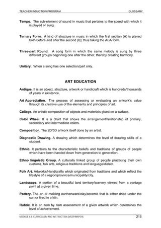 TEACHER INDUCTION PROGRAM GLOSSARY
Tempo. The sub-element of sound in music that pertains to the speed with which it
is played or sung.
Ternary Form. A kind of structure in music in which the first section (A) is played
both before and after the second (B); thus taking the ABA form.
Three-part Round. A song form in which the same melody is sung by three
different groups beginning one after the other, thereby creating harmony.
Unitary. When a song has one selection/part only.
ART EDUCATION
Antique. It is an object, structure, artwork or handicraft which is hundreds/thousands
of years in existence.
Art Appreciation. The process of assessing or evaluating an artwork’s value
through its creative use of the elements and principles of art.
Collage. An artistic composition of objects and materials glued on a surface.
Color Wheel. It is a chart that shows the arrangement/relationship of primary,
secondary and intermediate colors.
Composition. The 2D/3D artwork itself done by an artist.
Diagnostic Drawing. A drawing which determines the level of drawing skills of a
student.
Ethnic. It pertains to the characteristic beliefs and traditions of groups of people
which have been handed down from generation to generation.
Ethno linguistic Group. A culturally linked group of people practicing their own
customs, folk arts, religious traditions and language/dialect.
Folk Art. Artworks/Handicrafts which originated from traditions and which reflect the
lifestyle of a region/province/municipality/city.
Landscape. A portion of a beautiful land territory/scenery viewed from a vantage
point at a given time.
Pottery. The art of molding earthenware/clay/ceramic that is either dried under the
sun or fired in a kiln.
Rubric. It is an item by item assessment of a given artwork which determines the
level of achievement.
MODULE 6.8: CURRICULUM AND INSTRUCTION (MSEP/MAPEH) 216
 