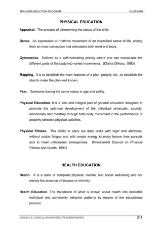 TEACHER INDUCTION PROGRAM GLOSSARY
PHYSICAL EDUCATION
Appraisal. The process of determining the status of the child.
Dance. An expression of rhythmic movement of an intensified sense of life, arising
from an inner perception that stimulates both mind and body.
Gymnastics. Defined as a self-motivating activity where one can manipulate the
different parts of the body into varied movements. (Clarita Diñoso, 1993)
Mapping. It is to establish the main features of a plan, project, etc., to establish the
idea to make the plan well known.
Peer. Someone having the same status in age and ability.
Physical Education. It is a vital and integral part of general education designed to
promote the optimum development of the individual physically, socially,
emotionally and mentally through total body movement in the performance of
properly selected physical activities.
Physical Fitness. The ability to carry out daily tasks with vigor and alertness,
without undue fatigue and with ample energy to enjoy leisure time pursuits
and to meet unforeseen emergencies. (Presidential Council on Physical
Fitness and Sports, 1993)
HEALTH EDUCATION
Health. It is a state of complete physical, mental, and social well-being and not
merely the absence of disease or infirmity.
Health Education. The translation of what is known about health into desirable
individual and community behavior patterns by means of the educational
process.
MODULE 6.8: CURRICULUM AND INSTRUCTION (MSEP/MAPEH) 217
 
