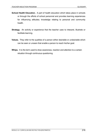 TEACHER INDUCTION PROGRAM GLOSSARY
MODULE 6.8: CURRICULUM AND INSTRUCTION (MSEP/MAPEH) 218
School Health Education. A part of health education which takes place in schools
or through the efforts of school personnel and provides learning experiences
for influencing attitudes; knowledge relating to personal and community
health.
Strategy. An activity or experience that the teacher uses to interpret, illustrate or
facilitate learning.
Values. They refer to the qualities of a person either desirable or undesirable which
can be seen or unseen that enable a person to reach his/her goal.
Whips. It is the term used to draw awareness, reaction and attention to a certain
situation through continuous questioning.
 