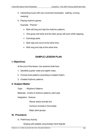 TEACHER INDUCTION PROGRAM LESSON 2: THE ORFF-SCHULWERK METHOD
MODULE 6.8: CURRICULUM AND INSTRUCTION (MSEP/MAPEH) 14
4. Interpreting music with own movement (examples: walking, running,
swaying)
5. Playing rhythmic games
Example: “Partner”
• Both will sing and clap the rhythmic patterns.
• One group will recite and the other group will count while clapping.
• Exchange parts.
• Both clap and count at the same time.
• Both sing and clap at the same time.
SAMPLE LESSON PLAN
I. Objectives
At the end of the lesson, the students shall have
1. Identified quarter notes and eighth notes.
2. Formed word patterns according to notated rhythm.
3. Created rhythmic patterns.
II. Subject Matter
Topic : Rhythmic Patterns
Materials: Charts of rhythmic patterns; pitch pipe
Integration: Science
Places where animals live
Common animals in the locality
Major plant groups
III. Procedure
A. Preliminary Activity
Singing sofa syllable using Kodaly Hand Signals
 