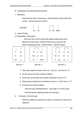 TEACHER INDUCTION PROGRAM LESSON 2: THE ORFF-SCHULWERK METHOD
B. Presentation and Development Activities
1. Motivation
Pupils will say their names aloud. Clap the beat as they recite their
names. Feel the beat and rhythm.
Example:
Le ny Jo se phine
2. Lesson Proper
a. Presentation / Discussion
Each box has a set of words with steady beats above them.
Recite the words aloud. Clap the beats as you say each set.
Keep repeating each set. Feel the beats. Feel the rhythm.
MODULE 6.8: CURRICULUM AND INSTRUCTION (MSEP/MAPEH) 15
U po
Si taw
Ok ra
Ca ra bao
Kan ga roo
El e phant
A bo ka do
Ka la ba sa
A lug ba ti
Box No. 1 Box No. 2 Box No. 3
1. How many beats are there in box no. 1; box no. 2 and box no. 3?
2. Do they have the same number of beats?
3. Where can we find/see the animals mentioned in box no. 2?
4. What groups of plants are mentioned in box no. 1 and in box no. 3?
5. Introduce the rhythmic pattern.
Sing the song “Old MacDonald.” (see page 17 for the song)
Feel the beat by clapping hands and marching.
b. Formation of the Concept
Rhythmic patterns are groups of notes in a measure in a given time
signature.
 