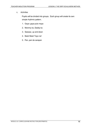 TEACHER INDUCTION PROGRAM LESSON 2: THE ORFF-SCHULWERK METHOD
MODULE 6.8: CURRICULUM AND INSTRUCTION (MSEP/MAPEH) 16
c. Activities
Pupils will be divided into groups. Each group will create its own
simple rhythmic pattern.
1. Gaya- gaya puto maya
2. Mommy ko, Daddy ko
3. Seesaw, up and down
4. Bata! Bata! Tayo na!
5. Pen, pen de sarapen
 