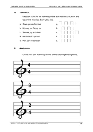 TEACHER INDUCTION PROGRAM LESSON 2: THE ORFF-SCHULWERK METHOD
MODULE 6.8: CURRICULUM AND INSTRUCTION (MSEP/MAPEH)
IV. Evaluation
Direction: Look for the rhythmic pattern that matches Column A and
Column B. Connect them with a line.
18
a. Gaya-gaya puto maya a.
b. Mommy ko, Daddy ko b.
c. Seesaw, up and down c.
d. Bata! Bata! Tayo na! d.
e. Pen, pen de sarapen e.
V. Assignment
Create your own rhythmic patterns for the following time signature.
 