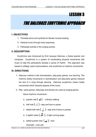 TEACHER INDUCTION PROGRAM LESSON 3: THE DALCROZE EURYTHMIC APPROACH
LESSON 3
THE DALCROZE EURYTHMIC APPROACH
I. OBJECTIVES
1. Translate terms and symbols for literate musical reading.
2. Interpret music through body responses.
3. Participate actively in the singing activity.
II. DESCRIPTION
Eurythmics was introduced by Emil Jacques Dalcroze, a Swiss teacher and
composer. Eurythmics is a system of coordinating physical movements with
music to help the participants develop a sense of rhythm. This approach was
based on solfege, piano improvisations, and eurythmics or rhythmic movements.
III. DIRECTIONS
1. Dalcroze method is like dramatization, play-party games, and dancing. The
rhythmic bodily movements in dramatization and play-party games interpret
the text of a song through dancing. Dalcroze eurythmics means bodily
movements which interpret aspects of the music.
2. Play –party games, folksongs and dances are used as singing games.
Some rhythmic movements
a. quarter note ( ) - ordinary walking
b. half note ( ) - step and bow or pause
c. dotted half note ( ) - step and 2 bows or pauses
d. 2 eighth notes ( ♫ ) - 2 light running steps
e. dotted quarter note ( .) – bow
Example: Lubi-Lubi
MODULE 6.8: CURRICULUM AND INSTRUCTION (MSEP/MAPEH) 21
 