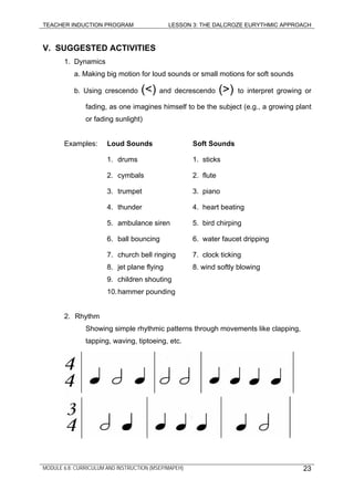 TEACHER INDUCTION PROGRAM LESSON 3: THE DALCROZE EURYTHMIC APPROACH
V. SUGGESTED ACTIVITIES
1. Dynamics
a. Making big motion for loud sounds or small motions for soft sounds
b. Using crescendo (<) and decrescendo (>) to interpret growing or
fading, as one imagines himself to be the subject (e.g., a growing plant
or fading sunlight)
Examples: Loud Sounds Soft Sounds
1. drums 1. sticks
2. cymbals 2. flute
3. trumpet 3. piano
4. thunder 4. heart beating
5. ambulance siren 5. bird chirping
6. ball bouncing 6. water faucet dripping
7. church bell ringing 7. clock ticking
8. jet plane flying 8. wind softly blowing
9. children shouting
10.hammer pounding
2. Rhythm
Showing simple rhythmic patterns through movements like clapping,
tapping, waving, tiptoeing, etc.
MODULE 6.8: CURRICULUM AND INSTRUCTION (MSEP/MAPEH) 23
 