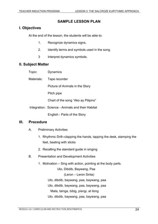 TEACHER INDUCTION PROGRAM LESSON 3: THE DALCROZE EURYTHMIC APPROACH
MODULE 6.8: CURRICULUM AND INSTRUCTION (MSEP/MAPEH) 24
SAMPLE LESSON PLAN
I. Objectives
At the end of the lesson, the students will be able to:
1. Recognize dynamics signs.
2. Identify terms and symbols used in the song.
3 Interpret dynamics symbols.
II. Subject Matter
Topic: Dynamics
Materials: Tape recorder
Picture of Animals in the Story
Pitch pipe
Chart of the song “Ako ay Pilipino”
Integration: Science - Animals and their Habitat
English - Parts of the Story
III. Procedure
A. Preliminary Activities
1. Rhythmic Drill--clapping the hands, tapping the desk, stamping the
feet, beating with sticks
2. Recalling the standard guide in singing
B. Presentation and Development Activities
1. Motivation – Sing with action, pointing at the body parts.
Ulo, Dibdib, Baywang, Paa
(Leron – Leron Sinta)
Ulo, dibdib, baywang, paa, baywang, paa
Ulo, dibdib, baywang, paa, baywang, paa
Mata, tainga, bibig, pisngi, at ilong
Ulo, dibdib, baywang, paa, baywang, paa
 