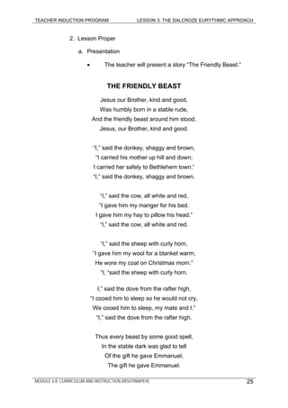 TEACHER INDUCTION PROGRAM LESSON 3: THE DALCROZE EURYTHMIC APPROACH
MODULE 6.8: CURRICULUM AND INSTRUCTION (MSEP/MAPEH) 25
2. Lesson Proper
a. Presentation
• The teacher will present a story “The Friendly Beast.”
THE FRIENDLY BEAST
Jesus our Brother, kind and good,
Was humbly born in a stable rude,
And the friendly beast around him stood,
Jesus, our Brother, kind and good.
“I,” said the donkey, shaggy and brown,
“I carried his mother up hill and down;
I carried her safely to Bethlehem town.”
“I,” said the donkey, shaggy and brown.
“I,” said the cow, all white and red,
“I gave him my manger for his bed.
I gave him my hay to pillow his head.”
“I,” said the cow, all white and red.
“I,” said the sheep with curly horn,
“I gave him my wool for a blanket warm;
He wore my coat on Christmas morn.”
“I, “said the sheep with curly horn.
I,” said the dove from the rafter high,
“I cooed him to sleep so he would not cry,
We cooed him to sleep, my mate and I.”
“I,” said the dove from the rafter high.
Thus every beast by some good spell,
In the stable dark was glad to tell
Of the gift he gave Emmanuel,
The gift he gave Emmanuel.
 