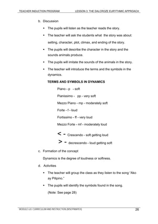 TEACHER INDUCTION PROGRAM LESSON 3: THE DALCROZE EURYTHMIC APPROACH
MODULE 6.8: CURRICULUM AND INSTRUCTION (MSEP/MAPEH) 26
b. Discussion
The pupils will listen as the teacher reads the story.
The teacher will ask the students what the story was about:
setting, character, plot, climax, and ending of the story.
The pupils will describe the character in the story and the
sounds animals produce.
The pupils will imitate the sounds of the animals in the story.
The teacher will introduce the terms and the symbols in the
dynamics.
TERMS AND SYMBOLS IN DYNAMICS
Piano - p - soft
Pianissimo - pp - very soft
Mezzo Piano - mp - moderately soft
Forte - f - loud
Fortissimo - ff - very loud
Mezzo Forte - mf - moderately loud
< - Crescendo - soft getting loud
> - decrescendo - loud getting soft
c. Formation of the concept
Dynamics is the degree of loudness or softness.
d. Activities
The teacher will group the class as they listen to the song “Ako
ay Pilipino.”
The pupils will identify the symbols found in the song.
(Note: See page 28)
 